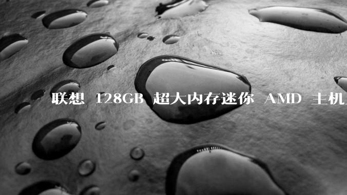 联想 128GB 超大内存迷你 AMD 主机上架，此款主机有哪些亮点？
